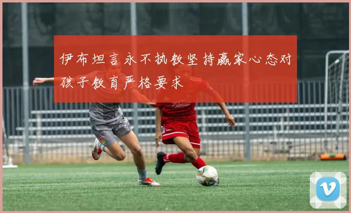 伊布坦言永不执教坚持赢家心态对孩子教育严格要求