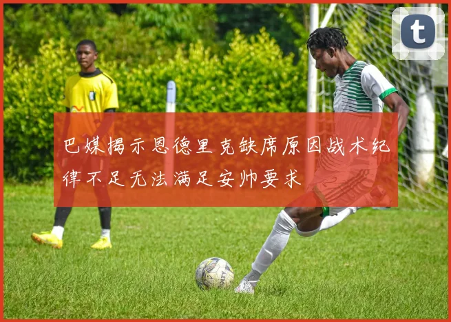 巴媒揭示恩德里克缺席原因战术纪律不足无法满足安帅要求