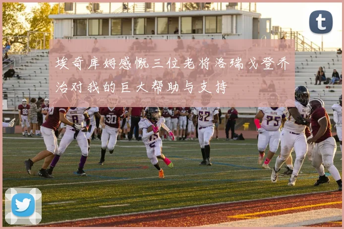 埃奇库姆感慨三位老将洛瑞戈登乔治对我的巨大帮助与支持