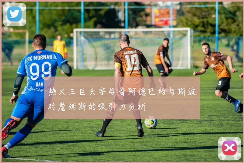 热火三巨头字母哥阿德巴约与斯波对詹姆斯的吸引力分析