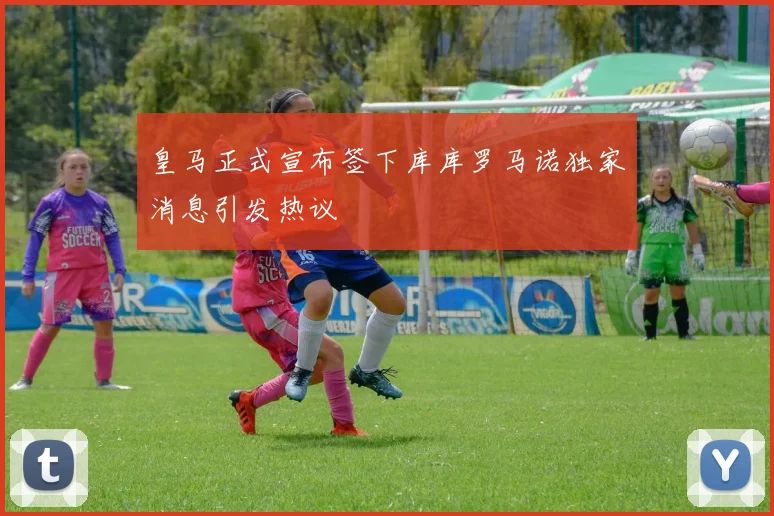 皇马正式宣布签下库库罗马诺独家消息引发热议