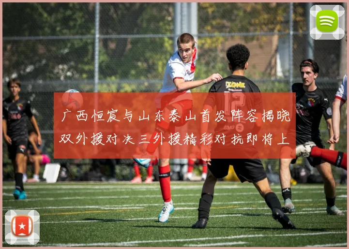 广西恒宸与山东泰山首发阵容揭晓双外援对决三外援精彩对抗即将上演