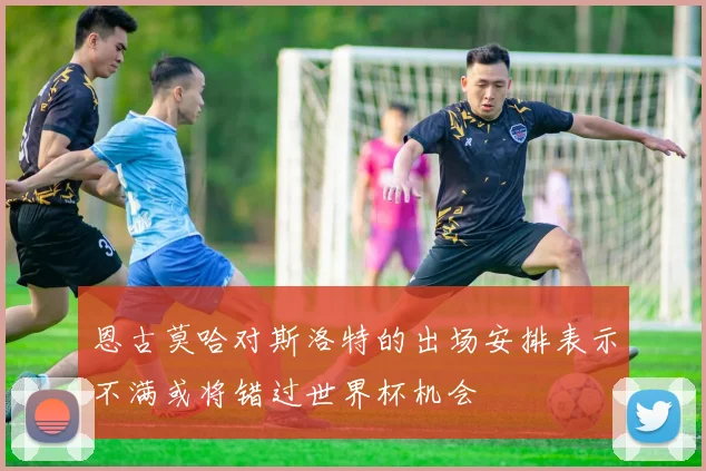 恩古莫哈对斯洛特的出场安排表示不满或将错过世界杯机会