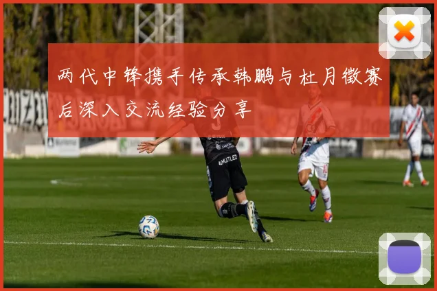 两代中锋携手传承韩鹏与杜月徵赛后深入交流经验分享