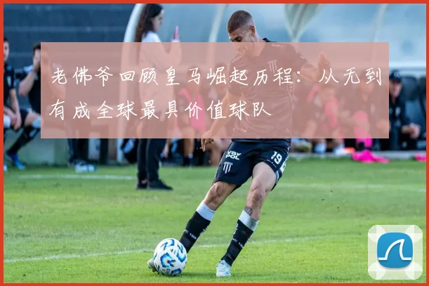 老佛爷回顾皇马崛起历程：从无到有成全球最具价值球队