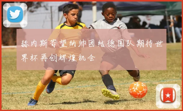 赫内斯寄望纳帅团结德国队期待世界杯再创辉煌机会