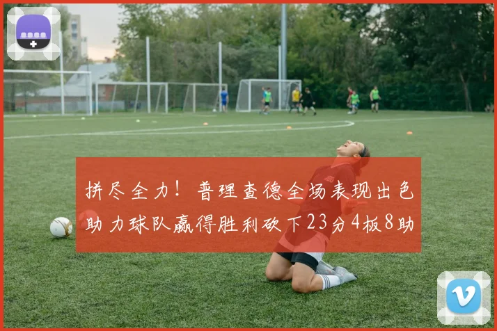 拼尽全力！普理查德全场表现出色助力球队赢得胜利砍下23分4板8助2断三分命中率高达43