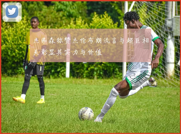 杰弗森称赞杰伦布朗流言与超巨相关彰显其实力与价值