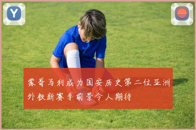 蒙哥马利成为国安历史第二位亚洲外教新赛季前景令人期待