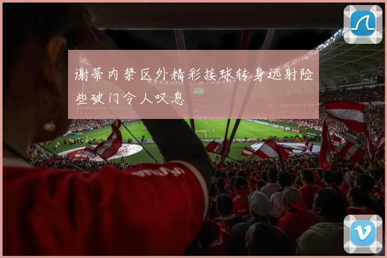 谢蒂内禁区外精彩接球转身远射险些破门令人叹息