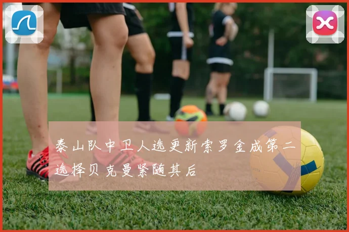 泰山队中卫人选更新索罗金成第二选择贝克曼紧随其后