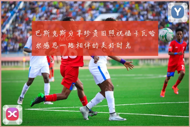 巴斯克斯分享珍贵旧照祝福卡瓦哈尔感恩一路相伴的美好时光