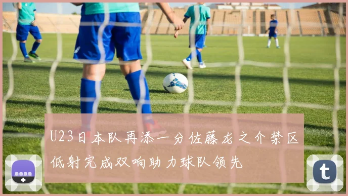 U23日本队再添一分佐藤龙之介禁区低射完成双响助力球队领先