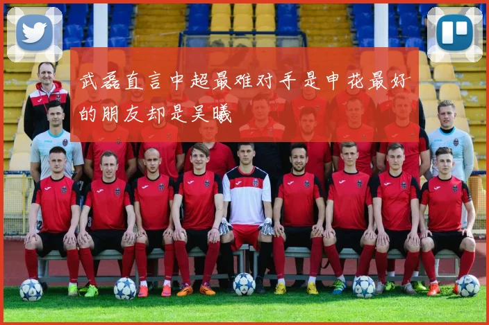 武磊直言中超最难对手是申花最好的朋友却是吴曦