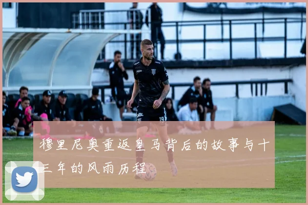 穆里尼奥重返皇马背后的故事与十三年的风雨历程