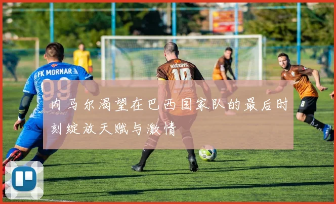 内马尔渴望在巴西国家队的最后时刻绽放天赋与激情
