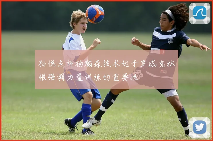 孙悦点评杨瀚森技术优于罗威克林根强调力量训练的重要性
