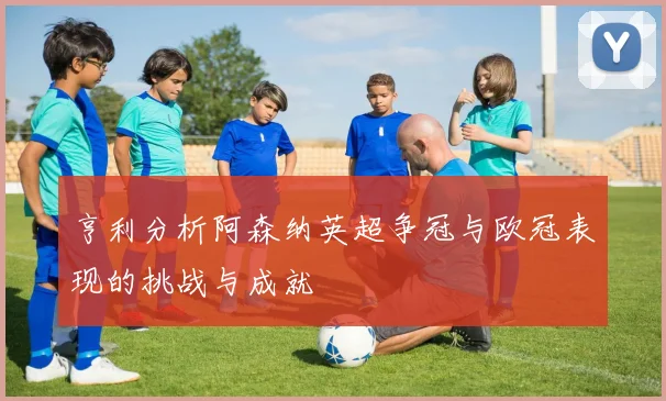 亨利分析阿森纳英超争冠与欧冠表现的挑战与成就
