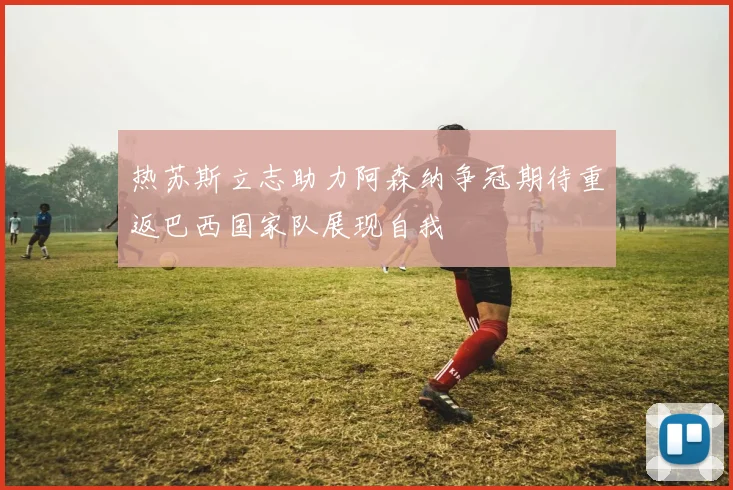 热苏斯立志助力阿森纳争冠期待重返巴西国家队展现自我