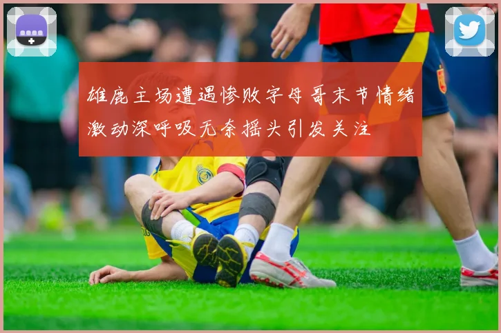 雄鹿主场遭遇惨败字母哥末节情绪激动深呼吸无奈摇头引发关注