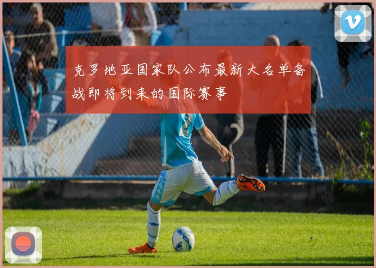 克罗地亚国家队公布最新大名单备战即将到来的国际赛事